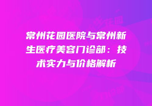 常州花园医院与常州新生医疗美容门诊部：技术实力与价格解析