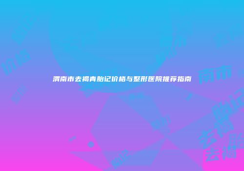 渭南市去褐青胎记价格与整形医院推荐指南