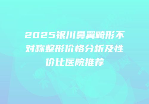 2025银川鼻翼畸形不对称整形价格分析及性价比医院推荐