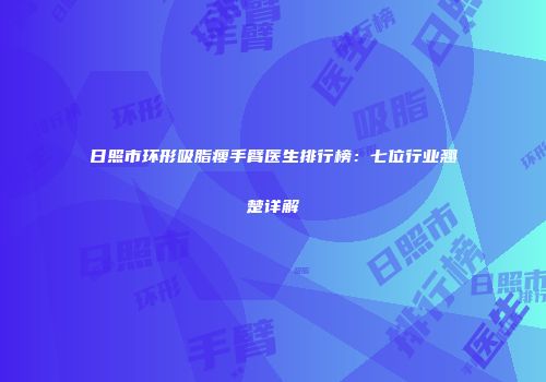 日照市环形吸脂瘦手臂医生排行榜：七位行业翘楚详解