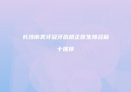 长沙市美牙冠牙齿矫正医生排名前十推荐