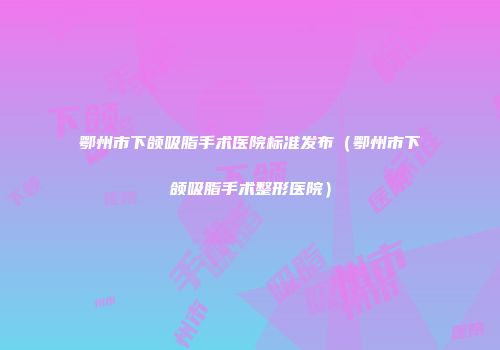 鄂州市下颌吸脂手术医院标准发布（鄂州市下颌吸脂手术整形医院）