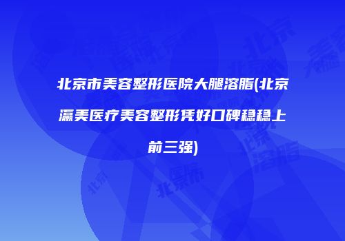 北京市美容整形医院大腿溶脂(北京瀛美医疗美容整形凭好口碑稳稳上前三强)
