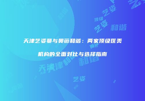 天津艺姿蔓与奥薇和谐：两家顶级医美机构的全面对比与选择指南