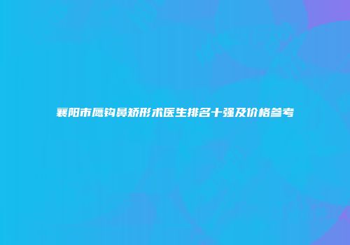 襄阳市鹰钩鼻矫形术医生排名十强及价格参考