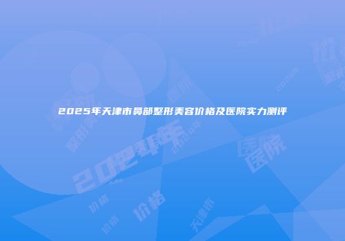 2025年天津市鼻部整形美容价格及医院实力测评