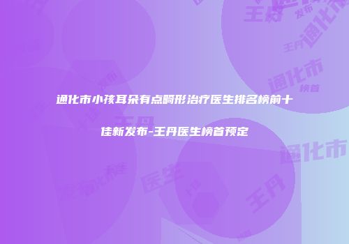 通化市小孩耳朵有点畸形治疗医生排名榜前十佳新发布-王丹医生榜首预定