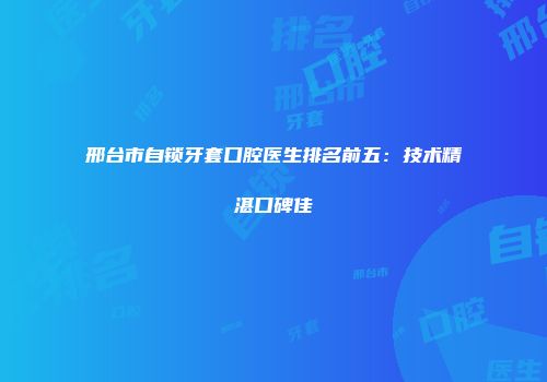 邢台市自锁牙套口腔医生排名前五：技术精湛口碑佳