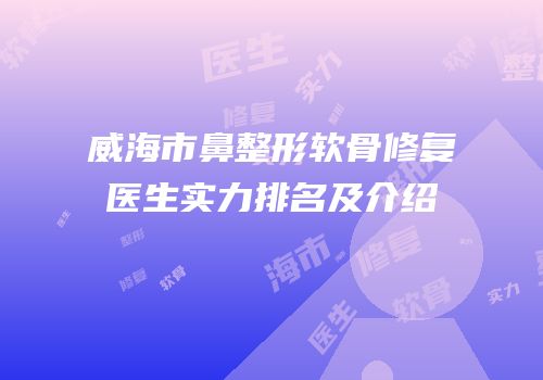 威海市鼻整形软骨修复医生实力排名及介绍