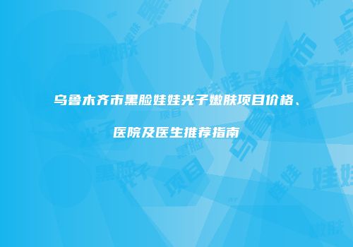 乌鲁木齐市黑脸娃娃光子嫩肤项目价格、医院及医生推荐指南
