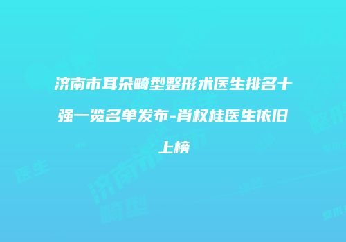济南市耳朵畸型整形术医生排名十强一览名单发布-肖权桂医生依旧上榜