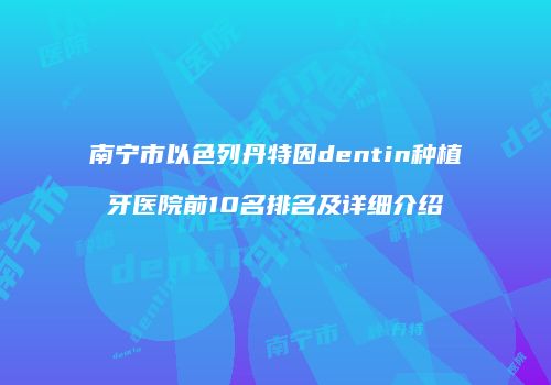 南宁市以色列丹特因dentin种植牙医院前10名排名及详细介绍