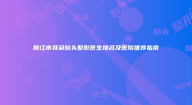 阳江市耳朵贴头整形医生排名及医院推荐指南