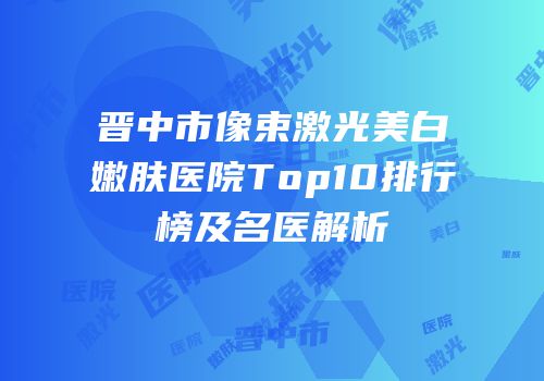 晋中市像束激光美白嫩肤医院Top10排行榜及名医解析