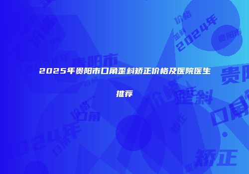 2025年贵阳市口角歪斜矫正价格及医院医生推荐