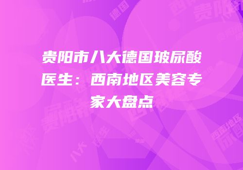 贵阳市八大德国玻尿酸医生：西南地区美容专家大盘点