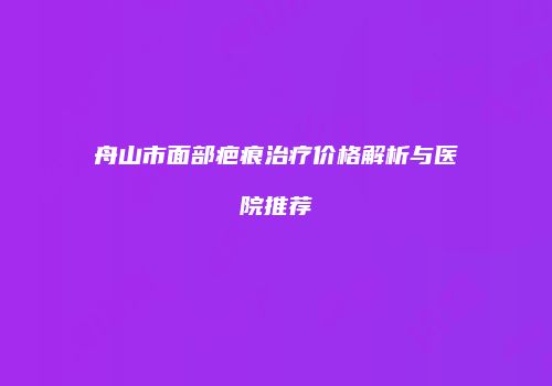 舟山市面部疤痕治疗价格解析与医院推荐