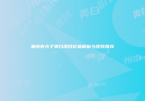 潮州市光子美白项目价格解析与医院推荐