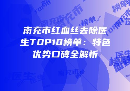 南充市红血丝去除医生TOP10榜单：特色优势口碑全解析