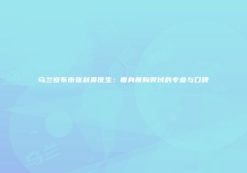 乌兰察布市张利英医生：瘦身瘦胸领域的专业与口碑