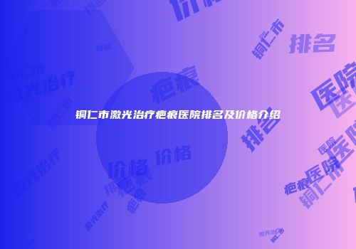 铜仁市激光治疗疤痕医院排名及价格介绍