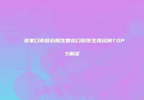 张家口市倾斜阻生智齿口腔医生排名榜TOP5解读