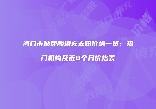 海口市玻尿酸填充太阳价格一览：热门机构及近8个月价格表
