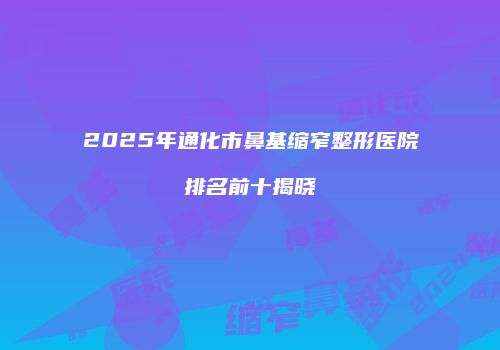 2025年通化市鼻基缩窄整形医院排名前十揭晓