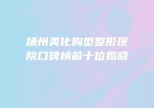 扬州美化胸型整形医院口碑榜前十位揭晓