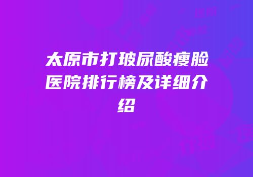 太原市打玻尿酸瘦脸医院排行榜及详细介绍