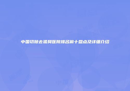 中国切除去狐臭医院排名前十盘点及详细介绍