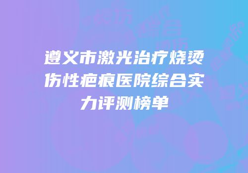遵义市激光治疗烧烫伤性疤痕医院综合实力评测榜单