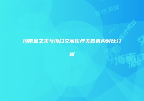 海南星之美与海口艾丽医疗美容机构对比分析