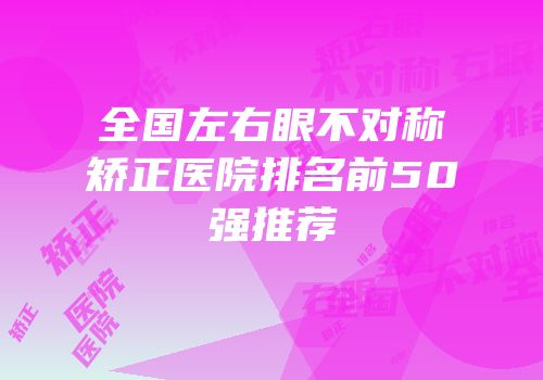 全国左右眼不对称矫正医院排名前50强推荐