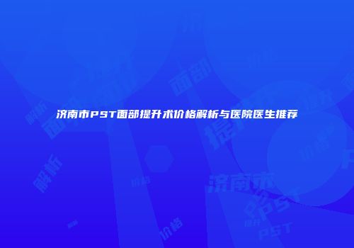 济南市PST面部提升术价格解析与医院医生推荐
