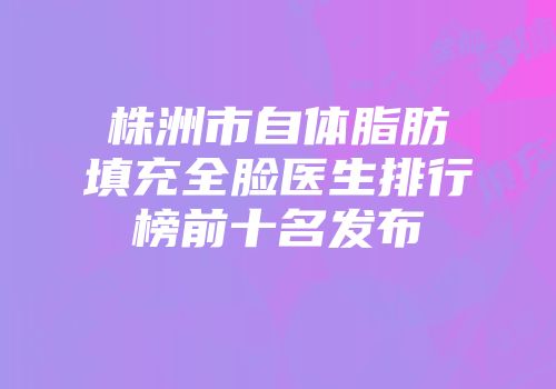 株洲市自体脂肪填充全脸医生排行榜前十名发布