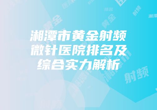 湘潭市黄金射频微针医院排名及综合实力解析
