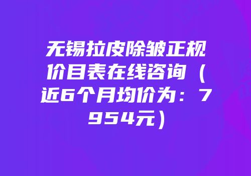 无锡拉皮除皱正规价目表在线咨询（近6个月均价为：7954元）