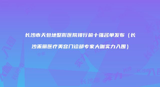 长沙市天包地整形医院排行前十强名单发布（长沙禾丽医疗美容门诊部专家大咖实力入围）