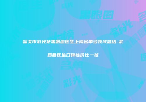 韶关市彩光祛黑眼圈医生上榜名单多领域总结-余昌胜医生口碑性价比一览
