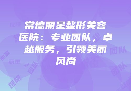 常德丽星整形美容医院：专业团队，卓越服务，引领美丽风尚