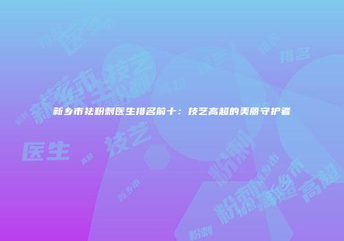 新乡市祛粉刺医生排名前十：技艺高超的美丽守护者