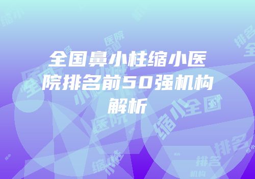 全国鼻小柱缩小医院排名前50强机构解析