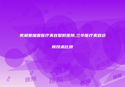 芜湖壹加壹医疗美容整形医院,兰华医疗美容诊所技术比拼