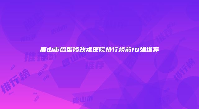 唐山市脸型修改术医院排行榜前10强推荐