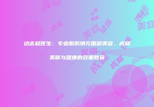 边志超医生：专业脂肪填充面部美容，成就美丽与健康的双重收获