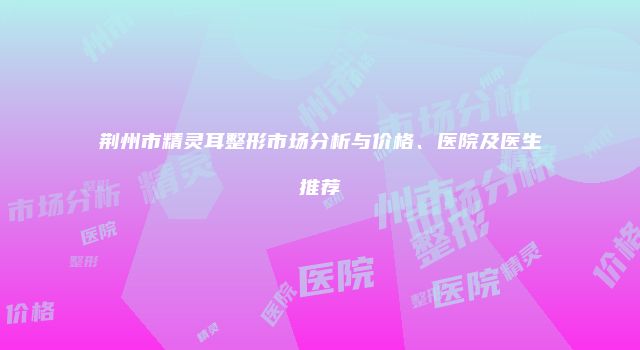 荆州市精灵耳整形市场分析与价格、医院及医生推荐