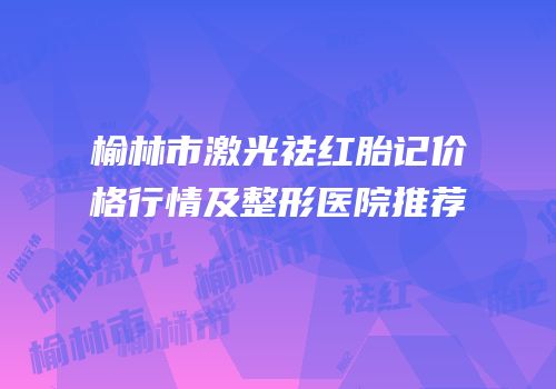 榆林市激光祛红胎记价格行情及整形医院推荐