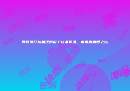 武汉腿部抽脂医院前十排名揭晓，求美者明智之选
