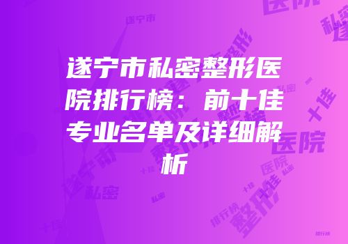 遂宁市私密整形医院排行榜：前十佳专业名单及详细解析